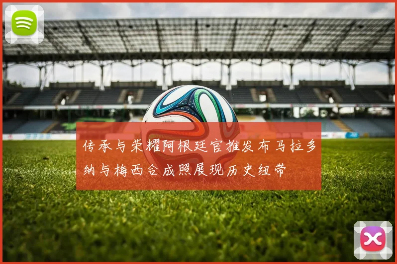 传承与荣耀阿根廷官推发布马拉多纳与梅西合成照展现历史纽带