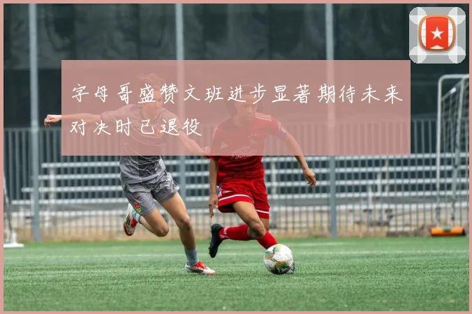 字母哥盛赞文班进步显著期待未来对决时已退役