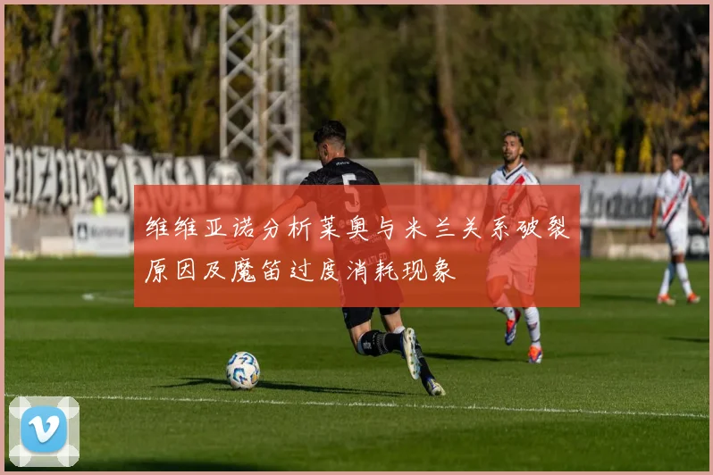 维维亚诺分析莱奥与米兰关系破裂原因及魔笛过度消耗现象
