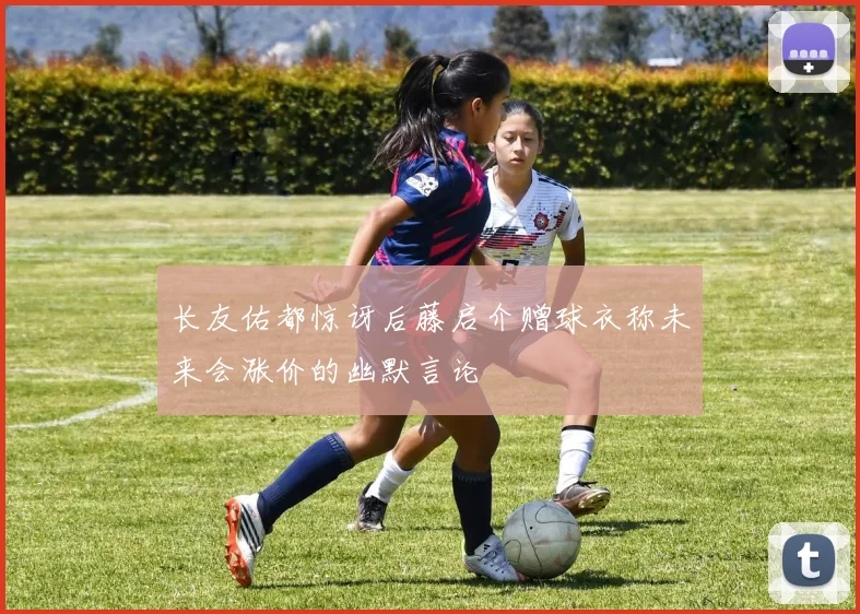 长友佑都惊讶后藤启介赠球衣称未来会涨价的幽默言论