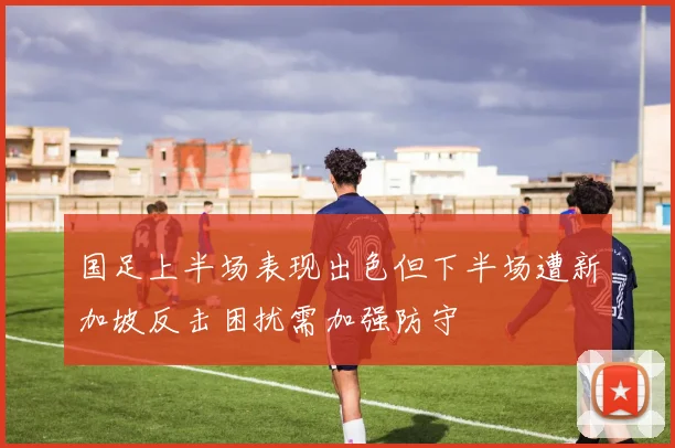 国足上半场表现出色但下半场遭新加坡反击困扰需加强防守