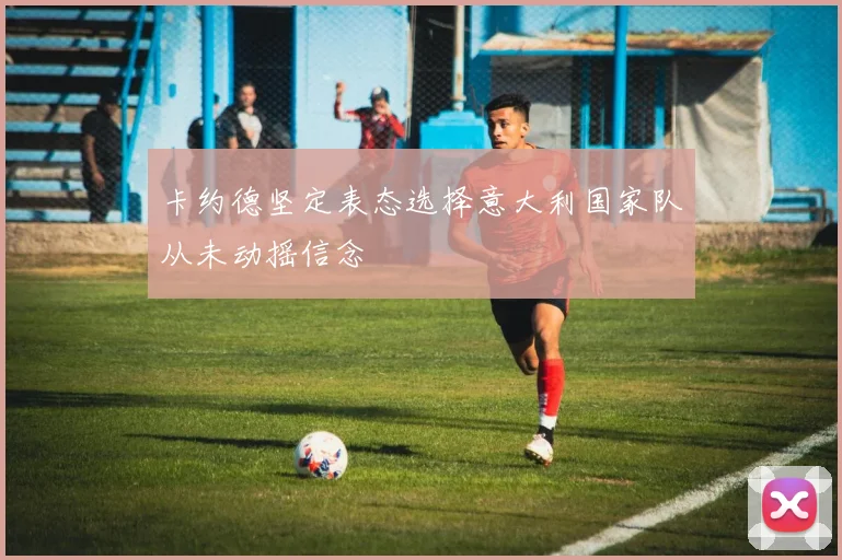 卡约德坚定表态选择意大利国家队从未动摇信念