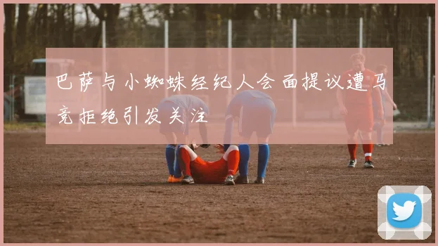 巴萨与小蜘蛛经纪人会面提议遭马竞拒绝引发关注