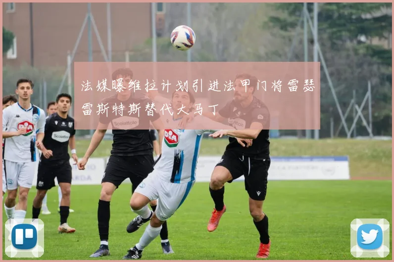 法媒曝维拉计划引进法甲门将雷瑟雷斯特斯替代大马丁
