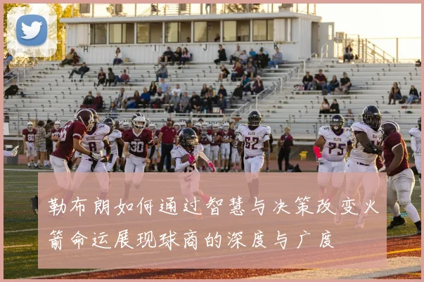 勒布朗如何通过智慧与决策改变火箭命运展现球商的深度与广度
