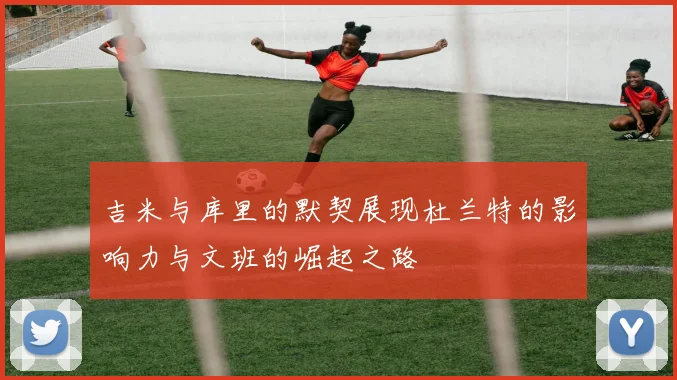 吉米与库里的默契展现杜兰特的影响力与文班的崛起之路
