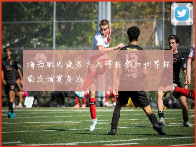梅西肌肉疲劳无大碍将参加世界杯前友谊赛备战