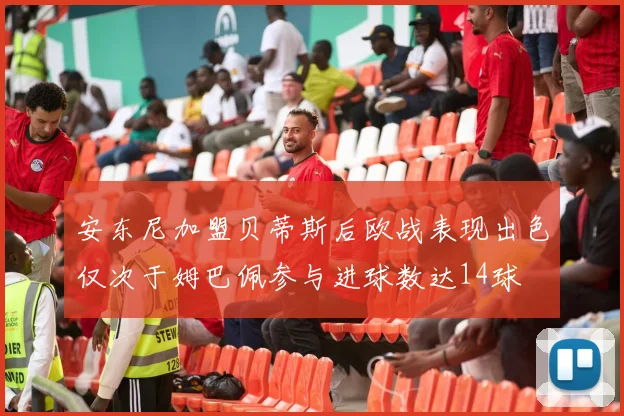 安东尼加盟贝蒂斯后欧战表现出色仅次于姆巴佩参与进球数达14球