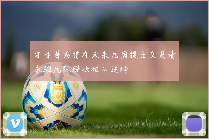 字母哥或将在未来几周提出交易请求雄鹿队现状难以逆转