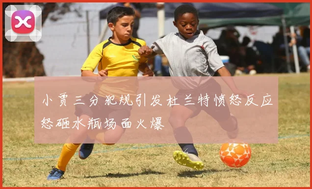 小贾三分犯规引发杜兰特愤怒反应怒砸水瓶场面火爆